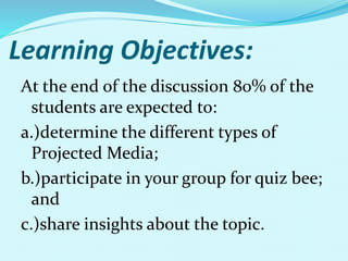 Learning Objectives:
At the end of the discussion 80% of the
students are expected to:
a.)determine the different types of
Projected Media;
b.)participate in your group for quiz bee;
and
c.)share insights about the topic.
 