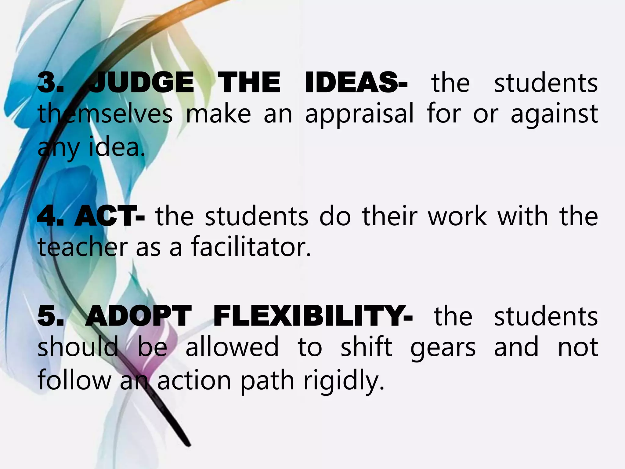 3. JUDGE THE IDEAS- the students
themselves make an appraisal for or against
any idea.
4. ACT- the students do their work with the
teacher as a facilitator.
5. ADOPT FLEXIBILITY- the students
should be allowed to shift gears and not
follow an action path rigidly.
 