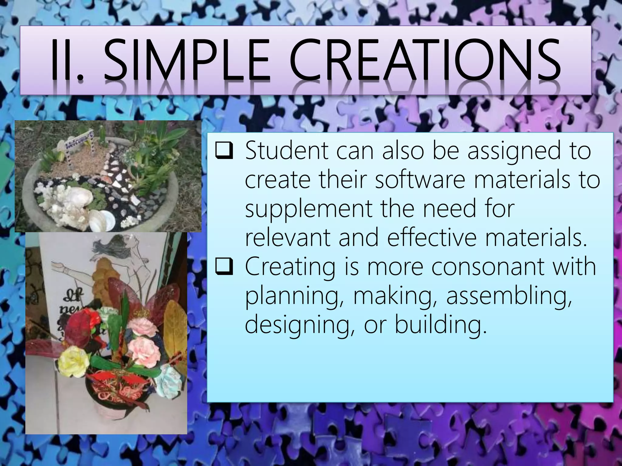 II. SIMPLE CREATIONS
 Student can also be assigned to
create their software materials to
supplement the need for
relevant and effective materials.
 Creating is more consonant with
planning, making, assembling,
designing, or building.
 