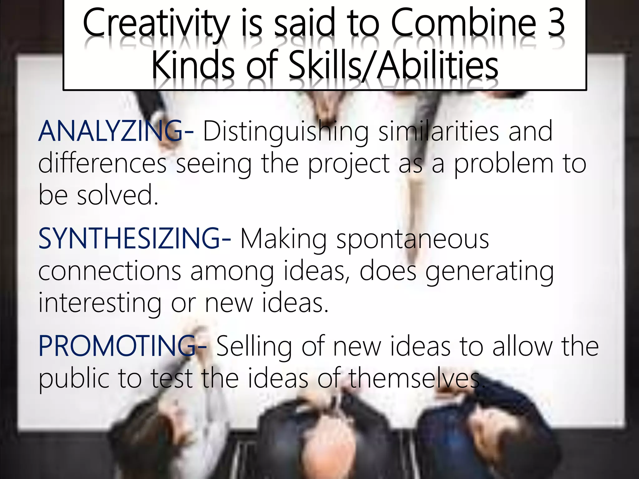 Creativity is said to Combine 3
Kinds of Skills/Abilities
ANALYZING- Distinguishing similarities and
differences seeing the project as a problem to
be solved.
SYNTHESIZING- Making spontaneous
connections among ideas, does generating
interesting or new ideas.
PROMOTING- Selling of new ideas to allow the
public to test the ideas of themselves.
 