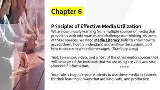 Chapter 6
Principles of Effective Media Utilization
We are continually learning from multiple sources of media that
provide us with information and challenge our thinking. As users
of these sources, we need Media Literacy skills to know how to
access them, hoe to understand and analyse the content, and
how to create new media messages. (Stanbury 2009)
Text, television, video, and a host of the other media sources that
will be covered the textbook that we are using are valid and vital
sources of information.
Your role is to guide your students to use these media as sources
for their learning in ways that are wise, safe, and productive.
 