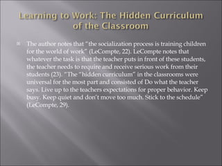 The author notes that “the socialization process is training children for the world of work” (LeCompte, 22). LeCompte notes that whatever the task is that the teacher puts in front of these students, the teacher needs to require and receive serious work from their students (23). “The “hidden curriculum” in the classrooms were universal for the most part and consisted of Do what the teacher says. Live up to the teachers expectations for proper behavior. Keep busy. Keep quiet and don’t move too much. Stick to the schedule” (LeCompte, 29). 