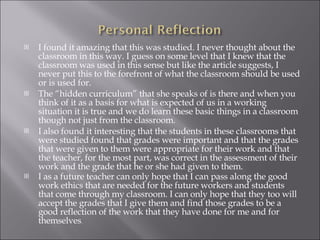 I found it amazing that this was studied. I never thought about the classroom in this way. I guess on some level that I knew that the classroom was used in this sense but like the article suggests, I never put this to the forefront of what the classroom should be used or is used for.  The “hidden curriculum” that she speaks of is there and when you think of it as a basis for what is expected of us in a working situation it is true and we do learn these basic things in a classroom though not just from the classroom.  I also found it interesting that the students in these classrooms that were studied found that grades were important and that the grades that were given to them were appropriate for their work and that the teacher, for the most part, was correct in the assessment of their work and the grade that he or she had given to them.  I as a future teacher can only hope that I can pass along the good work ethics that are needed for the future workers and students that come through my classroom. I can only hope that they too will accept the grades that I give them and find those grades to be a good reflection of the work that they have done for me and for themselves . 