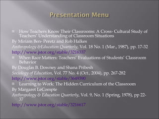How Teachers Know Their Classrooms: A Cross- Cultural Study of Teachers’ Understanding of Classroom Situations By Miriam Ben- Peretz and Rob Halkes  Anthropology &Education Quarterly , Vol. 18 No. 1 (Mar., 1987), pp. 17-32 http://www.jstor.org/stable/3216337 When Race Matters: Teachers’ Evaluations of Students’ Classroom Behavior By Douglas B. Downey and Shana Pribesh Sociology of Education , Vol. 77 No. 4 (Oct., 2004), pp. 267-282 http://www.jstor.org/stable/3649390 Learning to Work: The Hidden Curriculum of the Classroom By Margaret LeCompte Anthropology & Education Quarterly , Vol. 9, No. 1 (Spring, 1978), pp 22-37 http://www.jstor.org/stable/3216617 
