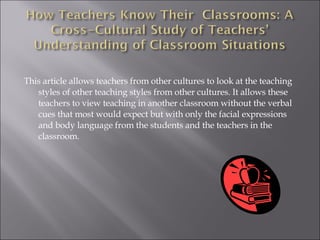 This article allows teachers from other cultures to look at the teaching styles of other teaching styles from other cultures. It allows these teachers to view teaching in another classroom without the verbal cues that most would expect but with only the facial expressions and body language from the students and the teachers in the classroom.  