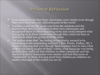 I was amazed to see that these classrooms were similar even though they were from two very different parts of the world.  Teachers could see the social cues from the students and the teachers that they to have done in their own classrooms and recognized them in others teaching styles and could interpret what was going on in these rooms even though they could not hear or even know what was going on in the room.  The author notes that “the feeling of familiarity seemed to be comforting to the responding teachers”( Ben- Peretz, Halkes, 28). I found it amazing that even though these teachers had no idea what subject was being taught on these videos, what language was being spoken, they could see that children in other classrooms and the teachers in those classrooms were similar and had that sense of “familiarity” to them. It is just proof that children are children no matter what part of the world you are in! 