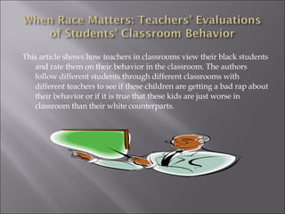 This article shows how teachers in classrooms view their black students and rate them on their behavior in the classroom. The authors follow different students through different classrooms with different teachers to see if these children are getting a bad rap about their behavior or if it is true that these kids are just worse in classroom than their white counterparts.  
