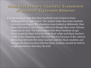 It is interesting to note that these students were looked at from kindergarten to high school. The Author notes that some students who are from higher SES situations were looked at differently then those who come from a lowers SES even though they were African- American as well. The article shows that these students do get lower scores for their behavior from their white and black teachers while in the classroom and they feel that it is because of the cultural differences between the white teachers and the black students and because the black teachers felt that these students should be held to a high standard so that they do well.  
