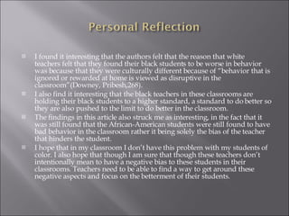 I found it interesting that the authors felt that the reason that white teachers felt that they found their black students to be worse in behavior was because that they were culturally different because of “behavior that is ignored or rewarded at home is viewed as disruptive in the classroom”(Downey, Pribesh,268).  I also find it interesting that the black teachers in these classrooms are holding their black students to a higher standard, a standard to do better so they are also pushed to the limit to do better in the classroom. The findings in this article also struck me as interesting, in the fact that it was still found that the African-American students were still found to have bad behavior in the classroom rather it being solely the bias of the teacher that hinders the student.  I hope that in my classroom I don’t have this problem with my students of color. I also hope that though I am sure that though these teachers don’t intentionally mean to have a negative bias to these students in their classrooms. Teachers need to be able to find a way to get around these negative aspects and focus on the betterment of their students.  