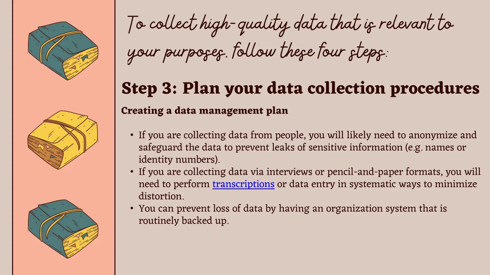 Step 3: Plan your data collection procedures
Creating a data management plan
• If you are collecting data from people, you will likely need to anonymize and
safeguard the data to prevent leaks of sensitive information (e.g. names or
identity numbers).
• If you are collecting data via interviews or pencil-and-paper formats, you will
need to perform transcriptions or data entry in systematic ways to minimize
distortion.
• You can prevent loss of data by having an organization system that is
routinely backed up.
 