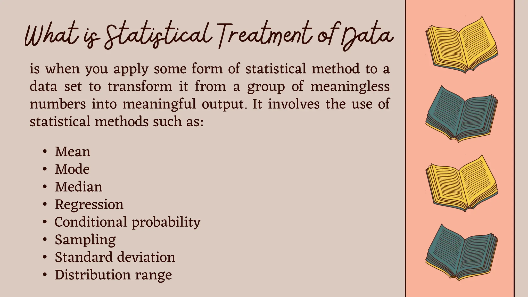 is when you apply some form of statistical method to a
data set to transform it from a group of meaningless
numbers into meaningful output. It involves the use of
statistical methods such as:
• Mean
• Mode
• Median
• Regression
• Conditional probability
• Sampling
• Standard deviation
• Distribution range
 