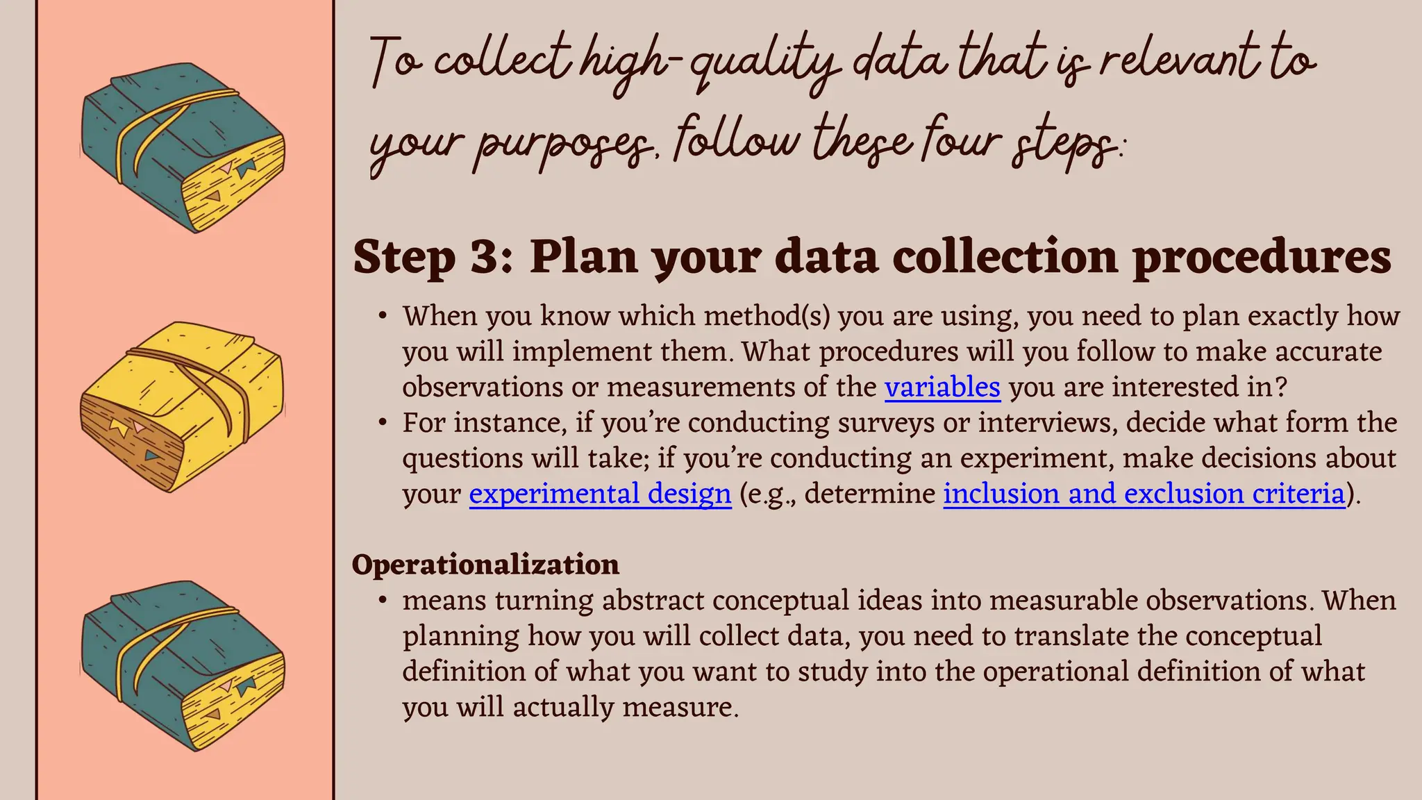 Step 3: Plan your data collection procedures
• When you know which method(s) you are using, you need to plan exactly how
you will implement them. What procedures will you follow to make accurate
observations or measurements of the variables you are interested in?
• For instance, if you’re conducting surveys or interviews, decide what form the
questions will take; if you’re conducting an experiment, make decisions about
your experimental design (e.g., determine inclusion and exclusion criteria).
Operationalization
• means turning abstract conceptual ideas into measurable observations. When
planning how you will collect data, you need to translate the conceptual
definition of what you want to study into the operational definition of what
you will actually measure.
 