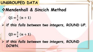 UNGROUPED DATA
Mendenhall & Sincich Method
Q1 =
𝟏
𝟒
𝒏 + 𝟏
 if this falls between two integers, ROUND UP.
Q3 =
𝟑
𝟒
𝒏 + 𝟏
 if this falls between two integers, ROUND
DOWN.
 