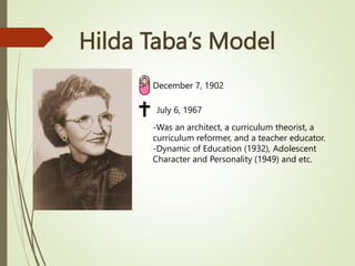 Hilda Taba’s Model
December 7, 1902
July 6, 1967
-Was an architect, a curriculum theorist, a
curriculum reformer, and a teacher educator.
-Dynamic of Education (1932), Adolescent
Character and Personality (1949) and etc.
 