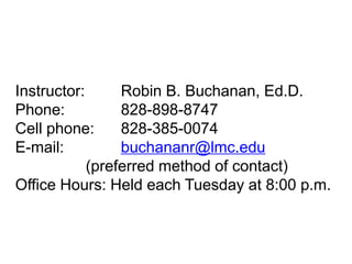 Instructor:
Robin B. Buchanan, Ed.D.
Phone:
828-898-8747
Cell phone:
828-385-0074
E-mail:
buchananr@lmc.edu
(preferred method of contact)
Office Hours: Held each Tuesday at 8:00 p.m.

 