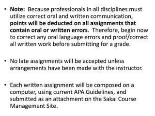 • Note: Because professionals in all disciplines must
utilize correct oral and written communication,
points will be deducted on all assignments that
contain oral or written errors. Therefore, begin now
to correct any oral language errors and proof/correct
all written work before submitting for a grade.
• No late assignments will be accepted unless
arrangements have been made with the instructor.
• Each written assignment will be composed on a
computer, using current APA Guidelines, and
submitted as an attachment on the Sakai Course
Management Site.

 