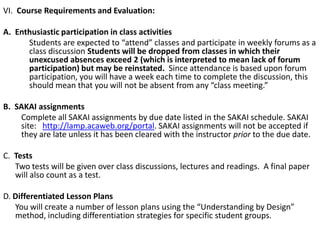 VI. Course Requirements and Evaluation:
A. Enthusiastic participation in class activities
Students are expected to “attend” classes and participate in weekly forums as a
class discussion Students will be dropped from classes in which their
unexcused absences exceed 2 (which is interpreted to mean lack of forum
participation) but may be reinstated. Since attendance is based upon forum
participation, you will have a week each time to complete the discussion, this
should mean that you will not be absent from any “class meeting.”
B. SAKAI assignments
Complete all SAKAI assignments by due date listed in the SAKAI schedule. SAKAI
site: http://lamp.acaweb.org/portal. SAKAI assignments will not be accepted if
they are late unless it has been cleared with the instructor prior to the due date.
C. Tests
Two tests will be given over class discussions, lectures and readings. A final paper
will also count as a test.
D. Differentiated Lesson Plans
You will create a number of lesson plans using the “Understanding by Design”
method, including differentiation strategies for specific student groups.

 