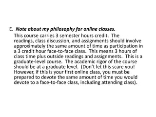 E. Note about my philosophy for online classes.
This course carries 3 semester hours credit. The
readings, class discussion, and assignments should involve
approximately the same amount of time as participation in
a 3 credit hour face-to-face class. This means 3 hours of
class time plus outside readings and assignments. This is a
graduate-level course. The academic rigor of the course
should be at a graduate level. (Don’t let this scare you!
However, if this is your first online class, you must be
prepared to devote the same amount of time you would
devote to a face-to-face class, including attending class).

 