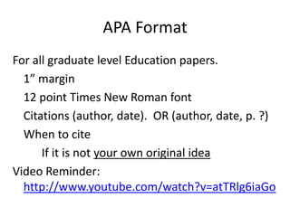 APA Format
For all graduate level Education papers.
1” margin
12 point Times New Roman font
Citations (author, date). OR (author, date, p. ?)
When to cite
If it is not your own original idea
Video Reminder:
http://www.youtube.com/watch?v=atTRlg6iaGo

 