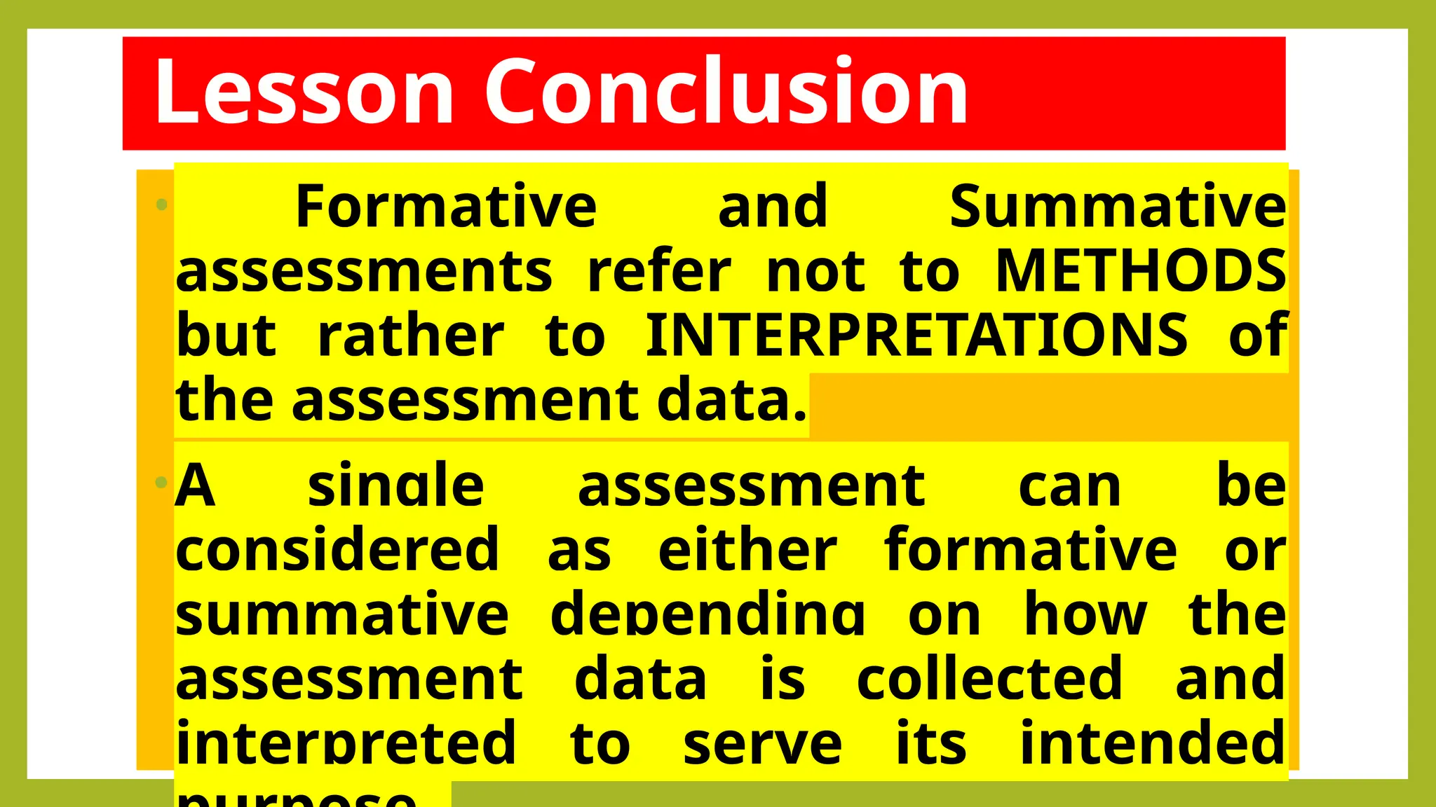 • Formative and Summative
assessments refer not to METHODS
but rather to INTERPRETATIONS of
the assessment data.
•A single assessment can be
considered as either formative or
summative depending on how the
assessment data is collected and
interpreted to serve its intended
Lesson Conclusion
 