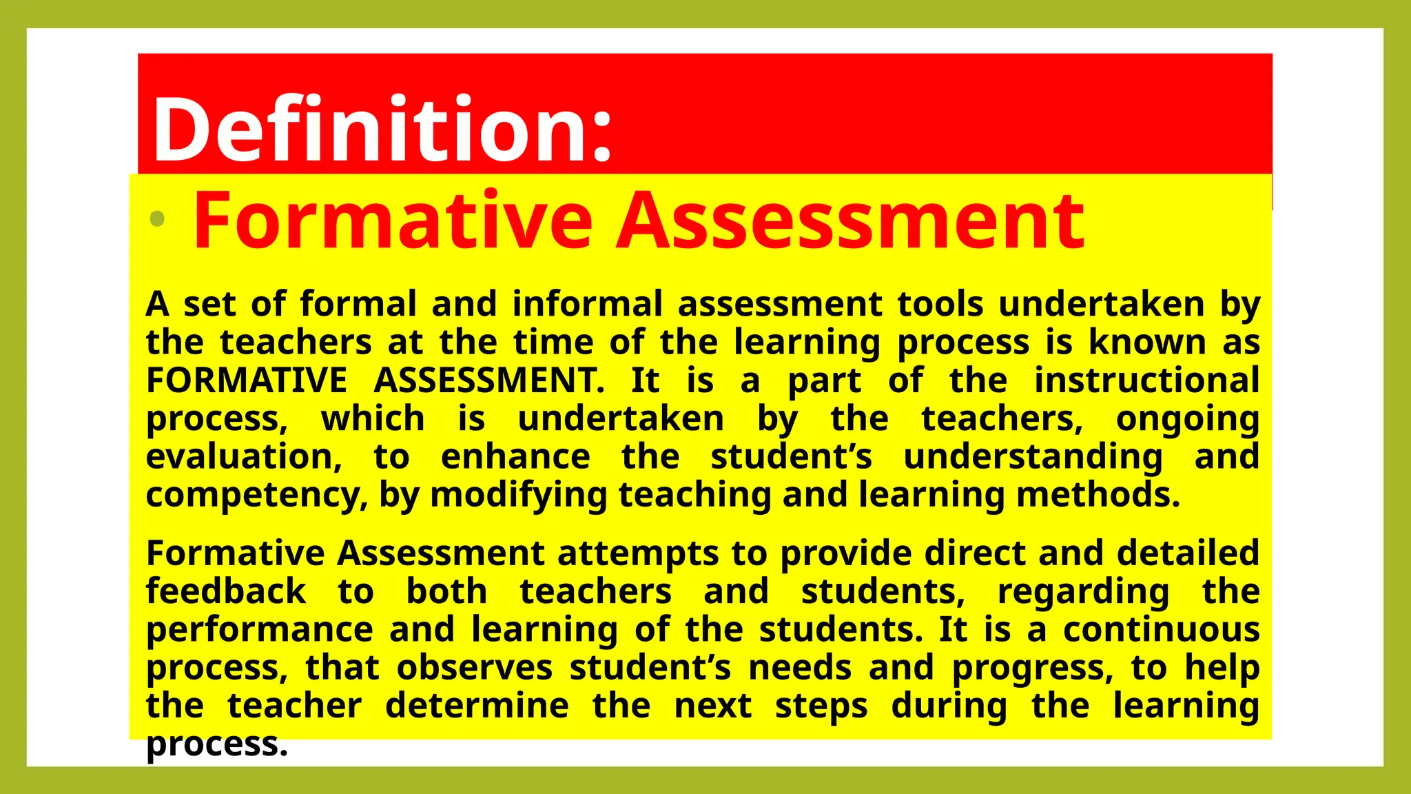 Definition:
• Formative Assessment
A set of formal and informal assessment tools undertaken by
the teachers at the time of the learning process is known as
FORMATIVE ASSESSMENT. It is a part of the instructional
process, which is undertaken by the teachers, ongoing
evaluation, to enhance the student’s understanding and
competency, by modifying teaching and learning methods.
Formative Assessment attempts to provide direct and detailed
feedback to both teachers and students, regarding the
performance and learning of the students. It is a continuous
process, that observes student’s needs and progress, to help
the teacher determine the next steps during the learning
process.
 