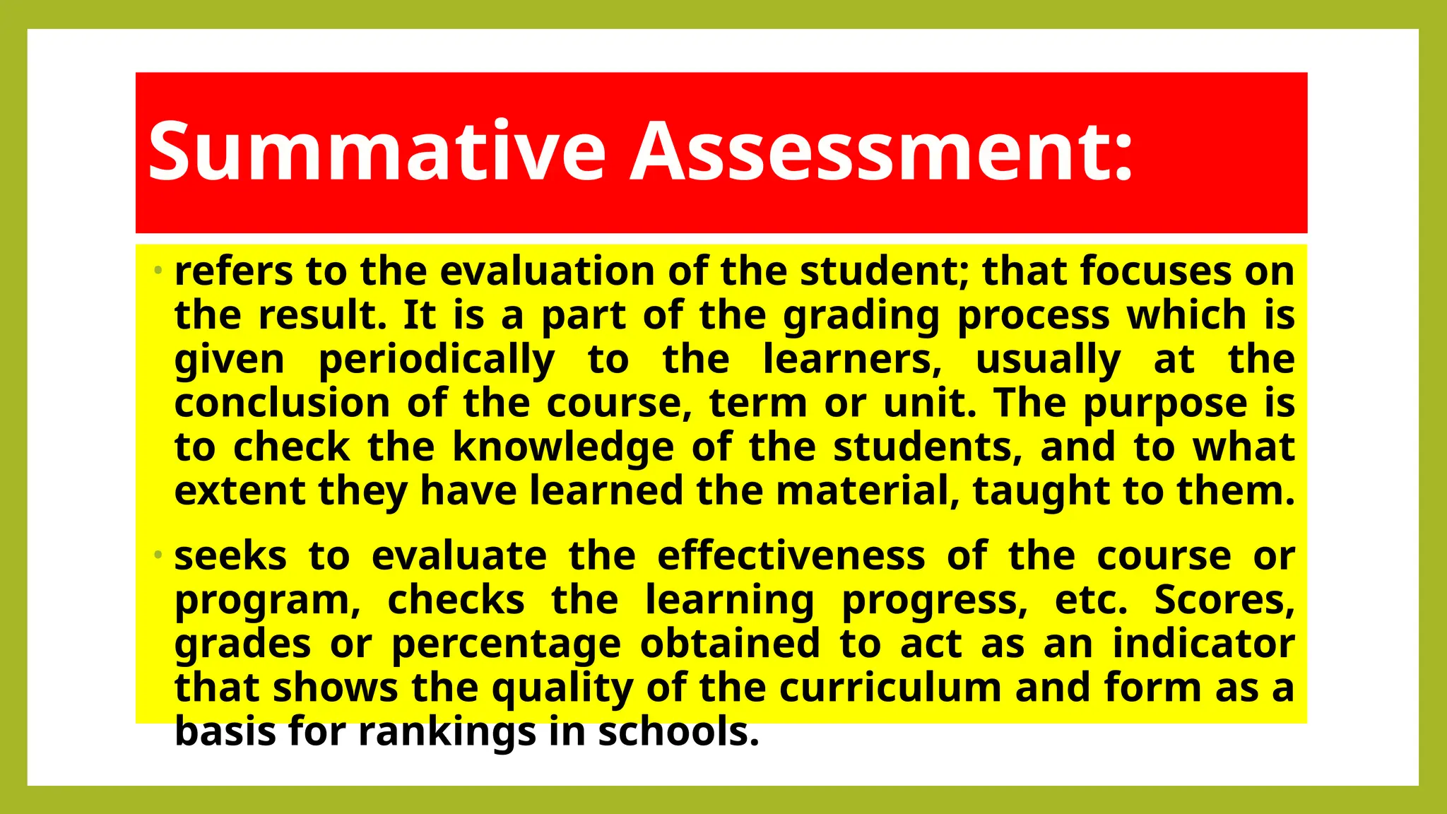Summative Assessment:
• refers to the evaluation of the student; that focuses on
the result. It is a part of the grading process which is
given periodically to the learners, usually at the
conclusion of the course, term or unit. The purpose is
to check the knowledge of the students, and to what
extent they have learned the material, taught to them.
• seeks to evaluate the effectiveness of the course or
program, checks the learning progress, etc. Scores,
grades or percentage obtained to act as an indicator
that shows the quality of the curriculum and form as a
basis for rankings in schools.
 