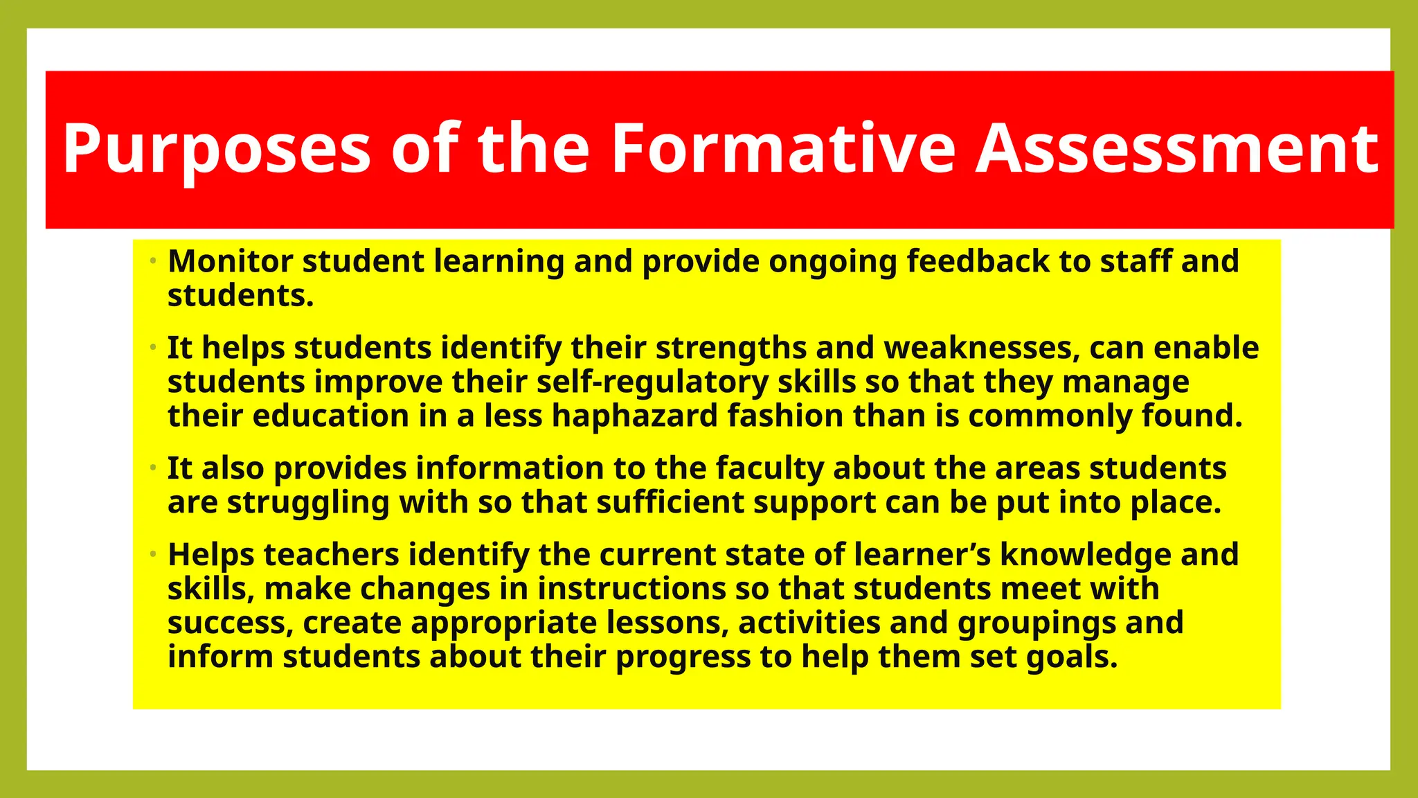 Purposes of the Formative Assessment
• Monitor student learning and provide ongoing feedback to staff and
students.
• It helps students identify their strengths and weaknesses, can enable
students improve their self-regulatory skills so that they manage
their education in a less haphazard fashion than is commonly found.
• It also provides information to the faculty about the areas students
are struggling with so that sufficient support can be put into place.
• Helps teachers identify the current state of learner’s knowledge and
skills, make changes in instructions so that students meet with
success, create appropriate lessons, activities and groupings and
inform students about their progress to help them set goals.
 