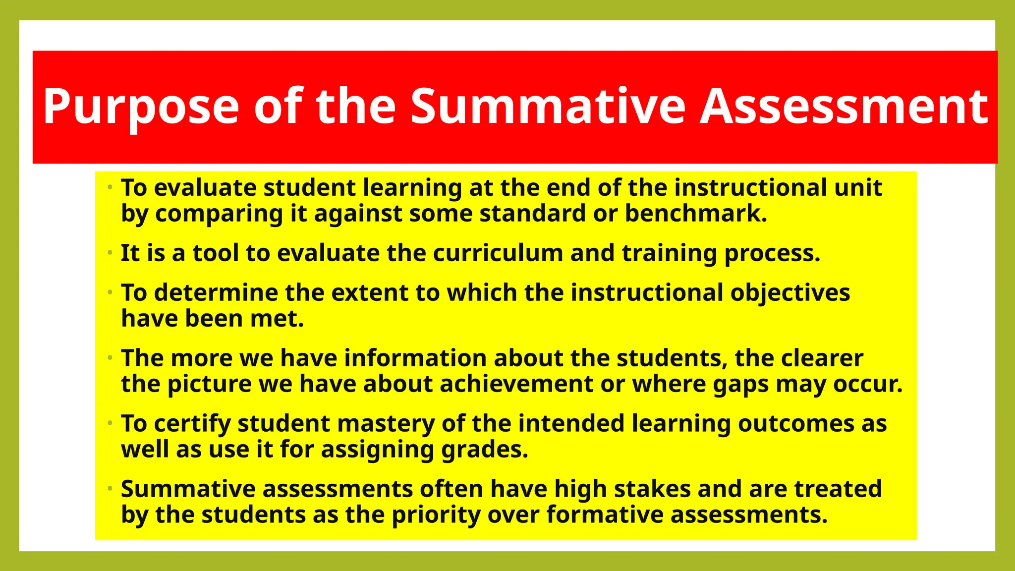 Purpose of the Summative Assessment
• To evaluate student learning at the end of the instructional unit
by comparing it against some standard or benchmark.
• It is a tool to evaluate the curriculum and training process.
• To determine the extent to which the instructional objectives
have been met.
• The more we have information about the students, the clearer
the picture we have about achievement or where gaps may occur.
• To certify student mastery of the intended learning outcomes as
well as use it for assigning grades.
• Summative assessments often have high stakes and are treated
by the students as the priority over formative assessments.
 