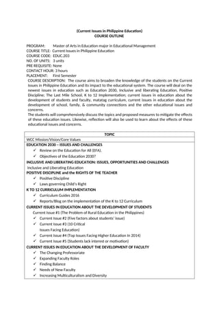 (Current Issues in Philippine Education)
COURSE OUTLINE
PROGRAM: Master of Arts in Education major in Educational Management
COURSE TITLE: Current Issues in Philippine Education
COURSE CODE: EDUC.203
NO. OF UNITS: 3 units
PRE REQUISITE: None
CONTACT HOUR: 3 hours
PLACEMENT: First Semester
COURSE DESCRIPTION: The course aims to broaden the knowledge of the students on the Current
Issues in Philippine Education and its impact to the educational system. The course will deal on the
newest issues in education such as Education 2030, Inclusive and liberating Education, Positive
Discipline; The Last Mile School, K to 12 Implementation; current issues in education about the
development of students and faculty, matatag curriculum, current issues in education about the
development of school, family, & community connections and the other educational issues and
concerns.
The students will comprehensively discuss the topics and proposed measures to mitigate the effects
of these education issues. Likewise, reflection will also be used to learn about the effects of these
educational issues and concerns.
TOPIC
WCC Mission/Vision/Core Values
EDUCATION 2030 – ISSUES AND CHALLENGES
✓ Review on the Education for All (EFA).
✓ Objectives of the Education 2030?
INCLUSIVE AND LIBERATING EDUCATION: ISSUES, OPPORTUNITIES AND CHALLENGES
Inclusive and Liberating Education
POSITIVE DISCIPLINE and the RIGHTS OF THE TEACHER
✓ Positive Discipline
✓ Laws governing Child’s Right
K TO 12 CURRICULUM IMPLEMENTATION
✓ Curriculum Guides 2016
✓ Reports/Blog on the implementation of the K to 12 Curriculum
CURRENT ISSUES IN EDUCATION ABOUT THE DEVELOPMENT OF STUDENTS
Current Issue #1 (The Problem of Rural Education in the Philippines)
✓ Current Issue #2 (Five factors about students’ issue)
✓ Current Issue #3 (10 Critical
Issues Facing Education)
✓ Current Issue #4 (Top Issues Facing Higher Education In 2014)
✓ Current Issue #5 (Students lack interest or motivation)
CURRENT ISSUES IN EDUCATION ABOUT THE DEVELOPMENT OF FACULTY
✓ The Changing Professoriate
✓ Expanding Faculty Roles
✓ Finding Balance
✓ Needs of New Faculty
✓ Increasing Multiculturalism and Diversity
 