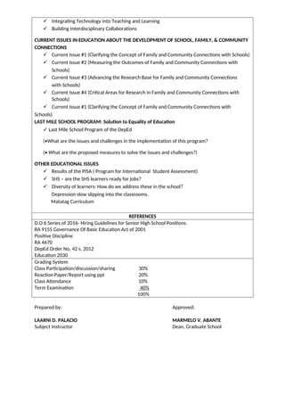 ✓ Integrating Technology into Teaching and Learning
✓ Building Interdisciplinary Collaborations
CURRENT ISSUES IN EDUCATION ABOUT THE DEVELOPMENT OF SCHOOL, FAMILY, & COMMUNITY
CONNECTIONS
✓ Current Issue #1 (Clarifying the Concept of Family and Community Connections with Schools)
✓ Current Issue #2 (Measuring the Outcomes of Family and Community Connections with
Schools)
✓ Current Issue #3 (Advancing the Research Base for Family and Community Connections
with Schools)
✓ Current Issue #4 (Critical Areas for Research in Family and Community Connections with
Schools)
✓ Current Issue #1 (Clarifying the Concept of Family and Community Connections with
Schools)
LAST MILE SCHOOL PROGRAM: Solution to Equality of Education
✓ Last Mile School Program of the DepEd
(•What are the issues and challenges in the implementation of this program?
(• What are the proposed measures to solve the issues and challenges?)
OTHER EDUCATIONAL ISSUES
✓ Results of the PISA ( Program for International Student Assessment)
✓ SHS – are the SHS learners ready for jobs?
✓ Diversity of learners: How do we address these in the school?
Depression slow slipping into the classrooms.
Matatag Curriculum
REFERENCES
D.O 6 Series of 2016- Hiring Guidelines for Senior High School Positions.
RA 9155 Governance Of Basic Education Act of 2001
Positive Discipline
RA 4670
DepEd Order No. 42 s. 2012
Education 2030
Grading System
Class Participation/discussion/sharing 30%
Reaction Paper/Report using ppt 20%
Class Attendance 10%
Term Examination 40%
100%
Prepared by: Approved:
LAARNI D. PALACIO MARMELO V. ABANTE
Subject Instructor Dean, Graduate School
 