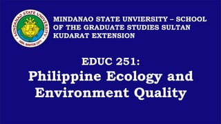 EDUC 251:
Philippine Ecology and
Environment Quality
MINDANAO STATE UNVIERSITY – SCHOOL
OF THE GRADUATE STUDIES SULTAN
KUDARAT EXTENSION
 