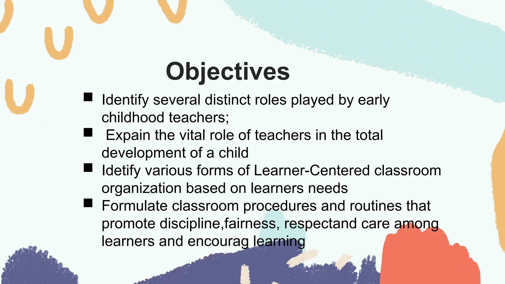 Objectives
 Identify several distinct roles played by early
childhood teachers;
 Expain the vital role of teachers in the total
development of a child
 Idetify various forms of Learner-Centered classroom
organization based on learners needs
 Formulate classroom procedures and routines that
promote discipline,fairness, respectand care among
learners and encourag learning
 
