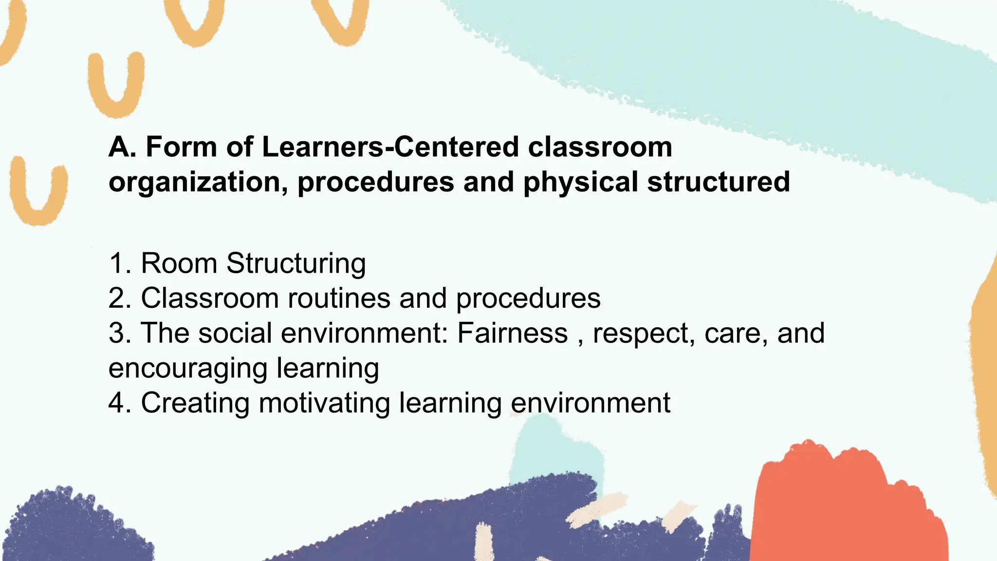 A. Form of Learners-Centered classroom
organization, procedures and physical structured
1. Room Structuring
2. Classroom routines and procedures
3. The social environment: Fairness , respect, care, and
encouraging learning
4. Creating motivating learning environment
 