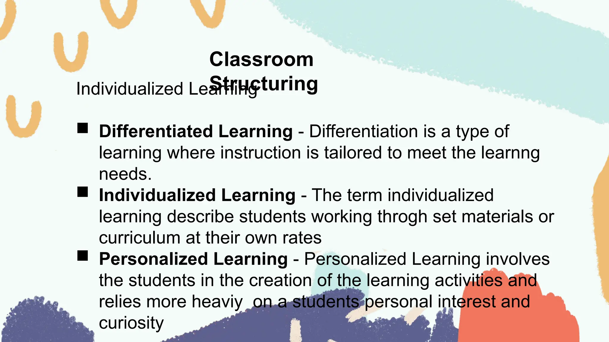 Classroom
Structuring
Individualized Learning
 Differentiated Learning - Differentiation is a type of
learning where instruction is tailored to meet the learnng
needs.
 Individualized Learning - The term individualized
learning describe students working throgh set materials or
curriculum at their own rates
 Personalized Learning - Personalized Learning involves
the students in the creation of the learning activities and
relies more heaviy on a students personal interest and
curiosity
 