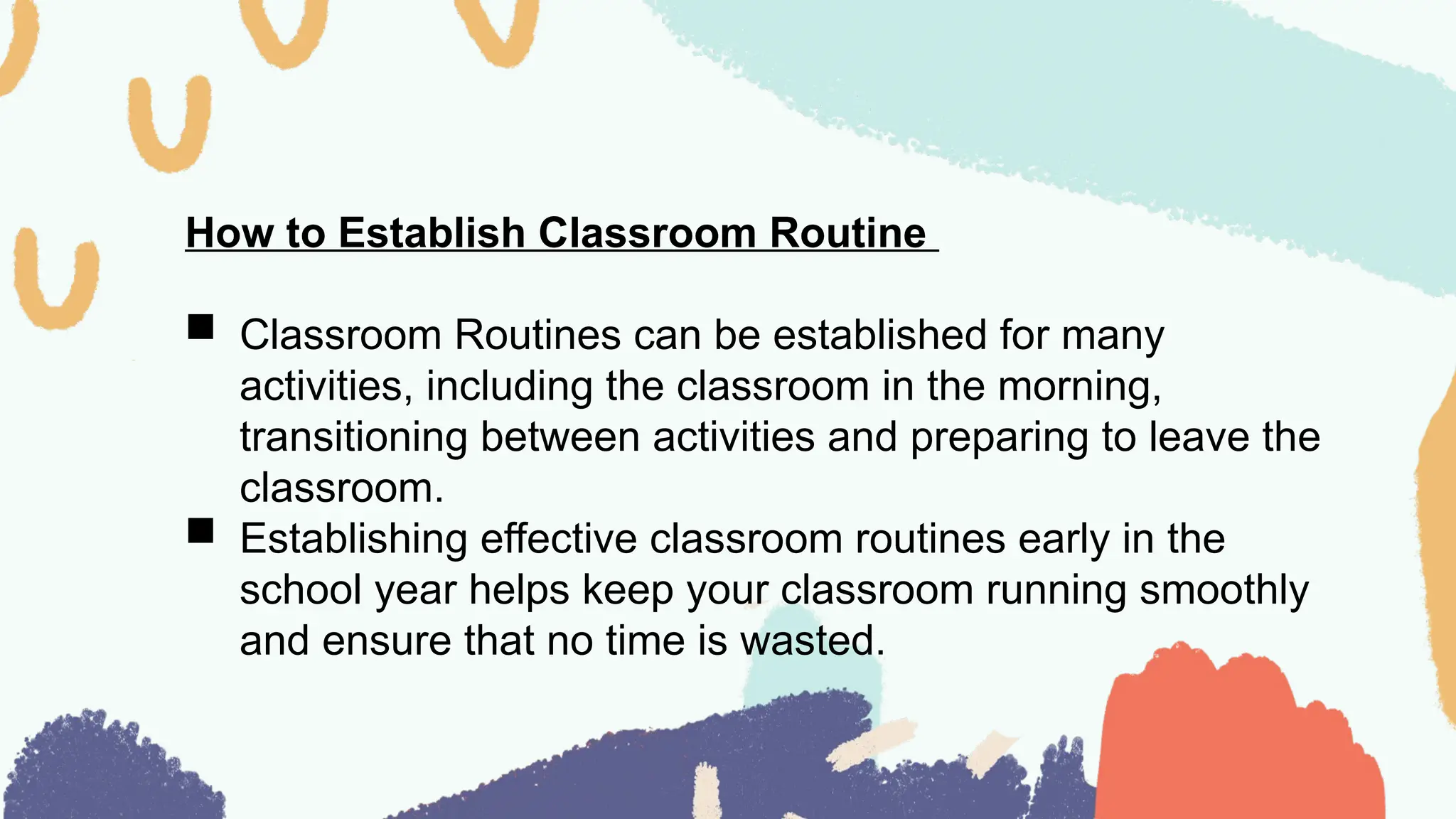 How to Establish Classroom Routine
 Classroom Routines can be established for many
activities, including the classroom in the morning,
transitioning between activities and preparing to leave the
classroom.
 Establishing effective classroom routines early in the
school year helps keep your classroom running smoothly
and ensure that no time is wasted.
 