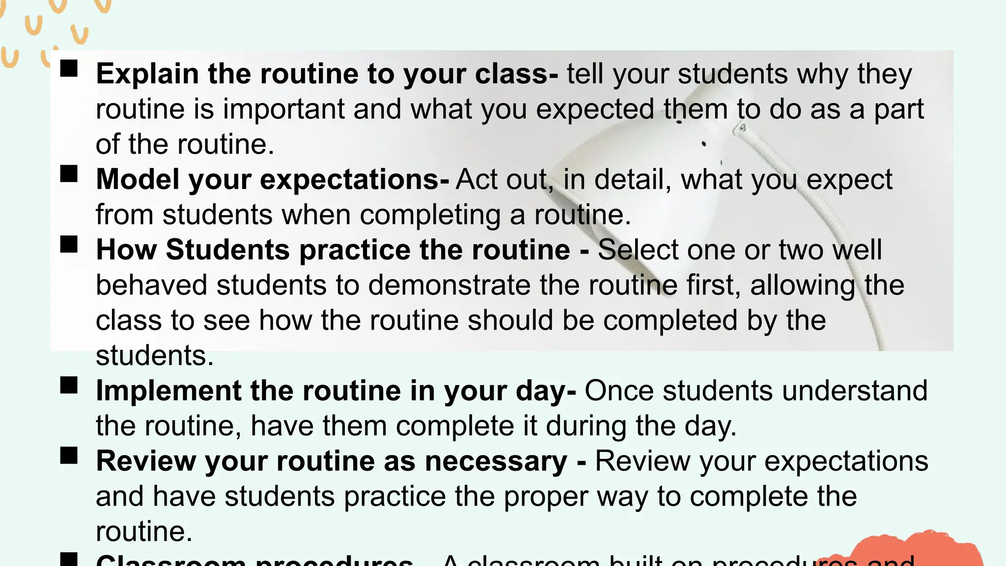  Explain the routine to your class- tell your students why they
routine is important and what you expected them to do as a part
of the routine.
 Model your expectations- Act out, in detail, what you expect
from students when completing a routine.
 How Students practice the routine - Select one or two well
behaved students to demonstrate the routine first, allowing the
class to see how the routine should be completed by the
students.
 Implement the routine in your day- Once students understand
the routine, have them complete it during the day.
 Review your routine as necessary - Review your expectations
and have students practice the proper way to complete the
routine.
 