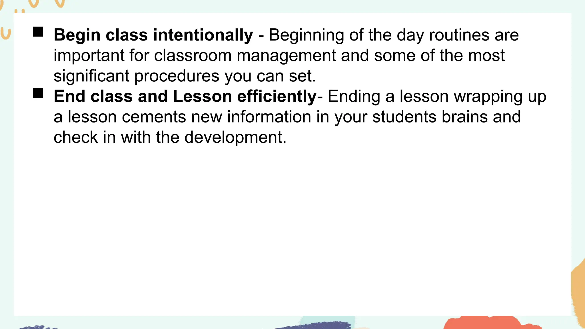  Begin class intentionally - Beginning of the day routines are
important for classroom management and some of the most
significant procedures you can set.
 End class and Lesson efficiently- Ending a lesson wrapping up
a lesson cements new information in your students brains and
check in with the development.
 