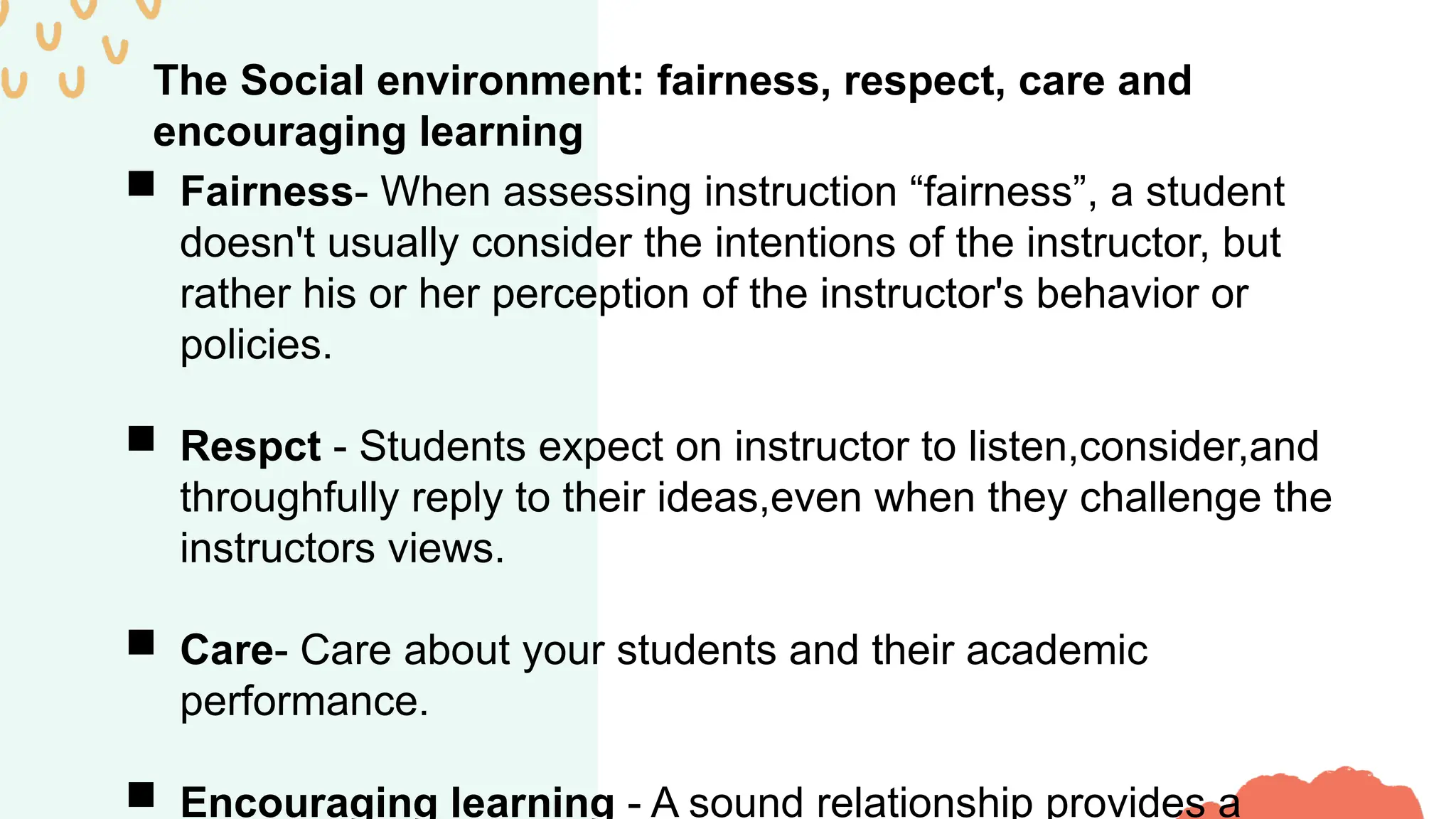 The Social environment: fairness, respect, care and
encouraging learning
 Fairness- When assessing instruction “fairness”, a student
doesn't usually consider the intentions of the instructor, but
rather his or her perception of the instructor's behavior or
policies.
 Respct - Students expect on instructor to listen,consider,and
throughfully reply to their ideas,even when they challenge the
instructors views.
 Care- Care about your students and their academic
performance.
 Encouraging learning - A sound relationship provides a
 