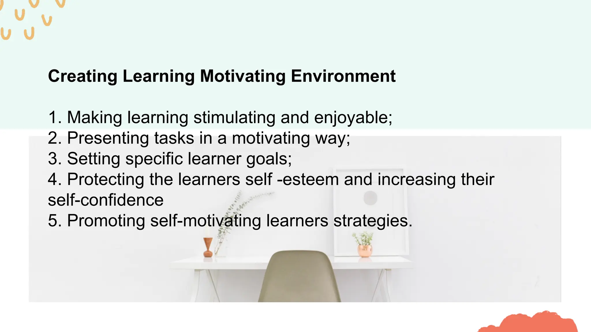 Creating Learning Motivating Environment
1. Making learning stimulating and enjoyable;
2. Presenting tasks in a motivating way;
3. Setting specific learner goals;
4. Protecting the learners self -esteem and increasing their
self-confidence
5. Promoting self-motivating learners strategies.
 