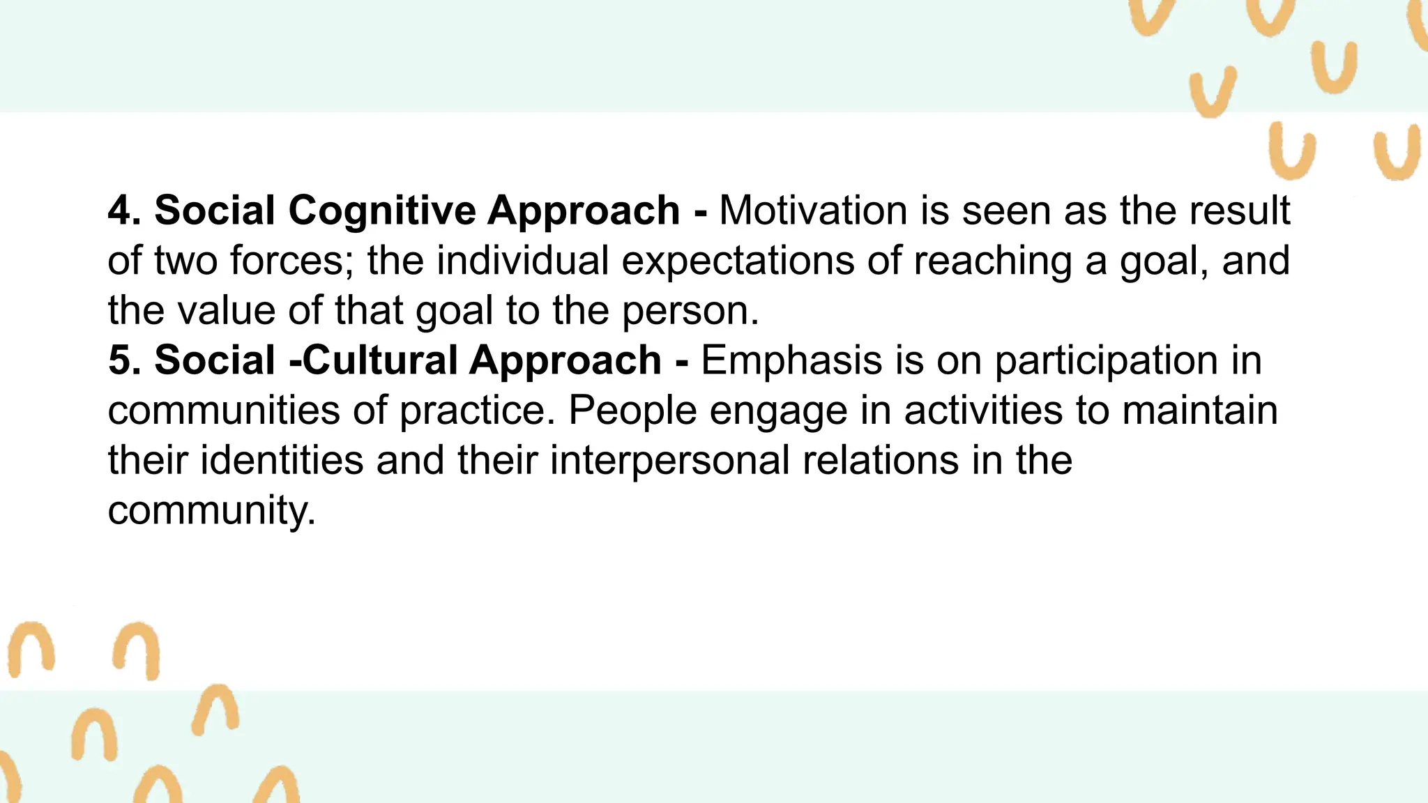 4. Social Cognitive Approach - Motivation is seen as the result
of two forces; the individual expectations of reaching a goal, and
the value of that goal to the person.
5. Social -Cultural Approach - Emphasis is on participation in
communities of practice. People engage in activities to maintain
their identities and their interpersonal relations in the
community.
 