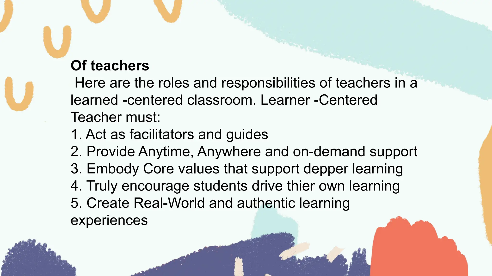 Of teachers
Here are the roles and responsibilities of teachers in a
learned -centered classroom. Learner -Centered
Teacher must:
1. Act as facilitators and guides
2. Provide Anytime, Anywhere and on-demand support
3. Embody Core values that support depper learning
4. Truly encourage students drive thier own learning
5. Create Real-World and authentic learning
experiences
 