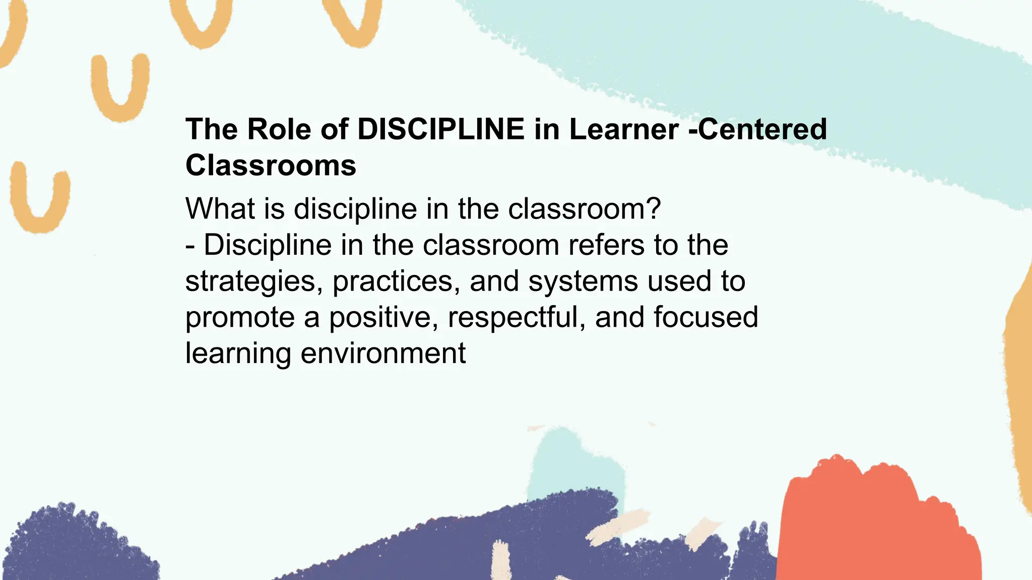 The Role of DISCIPLINE in Learner -Centered
Classrooms
What is discipline in the classroom?
- Discipline in the classroom refers to the
strategies, practices, and systems used to
promote a positive, respectful, and focused
learning environment
 