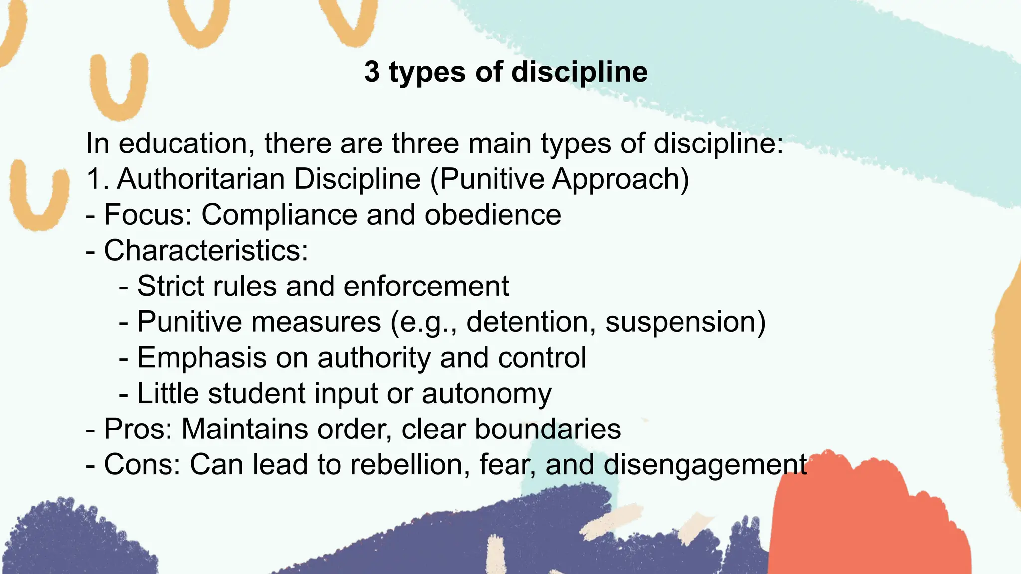 3 types of discipline
In education, there are three main types of discipline:
1. Authoritarian Discipline (Punitive Approach)
- Focus: Compliance and obedience
- Characteristics:
- Strict rules and enforcement
- Punitive measures (e.g., detention, suspension)
- Emphasis on authority and control
- Little student input or autonomy
- Pros: Maintains order, clear boundaries
- Cons: Can lead to rebellion, fear, and disengagement
 