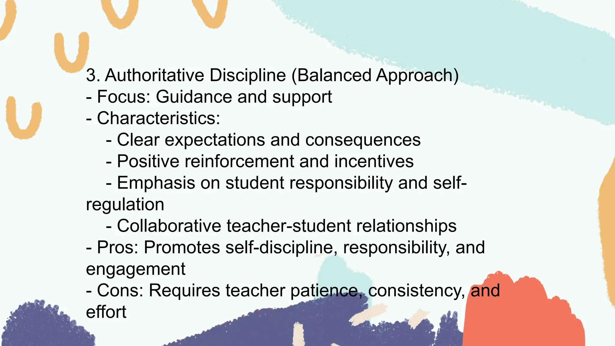 3. Authoritative Discipline (Balanced Approach)
- Focus: Guidance and support
- Characteristics:
- Clear expectations and consequences
- Positive reinforcement and incentives
- Emphasis on student responsibility and self-
regulation
- Collaborative teacher-student relationships
- Pros: Promotes self-discipline, responsibility, and
engagement
- Cons: Requires teacher patience, consistency, and
effort
 