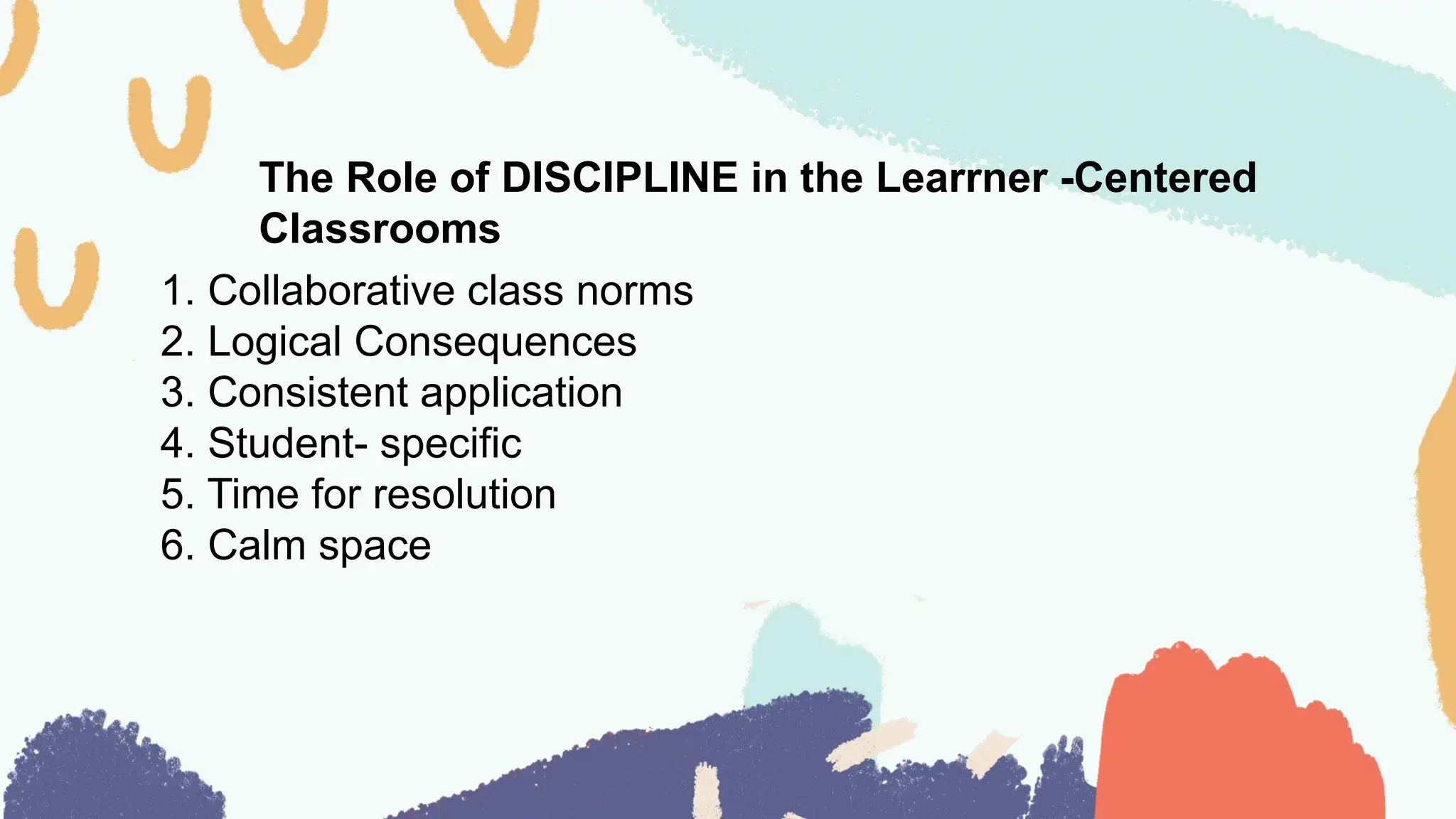The Role of DISCIPLINE in the Learrner -Centered
Classrooms
1. Collaborative class norms
2. Logical Consequences
3. Consistent application
4. Student- specific
5. Time for resolution
6. Calm space
 