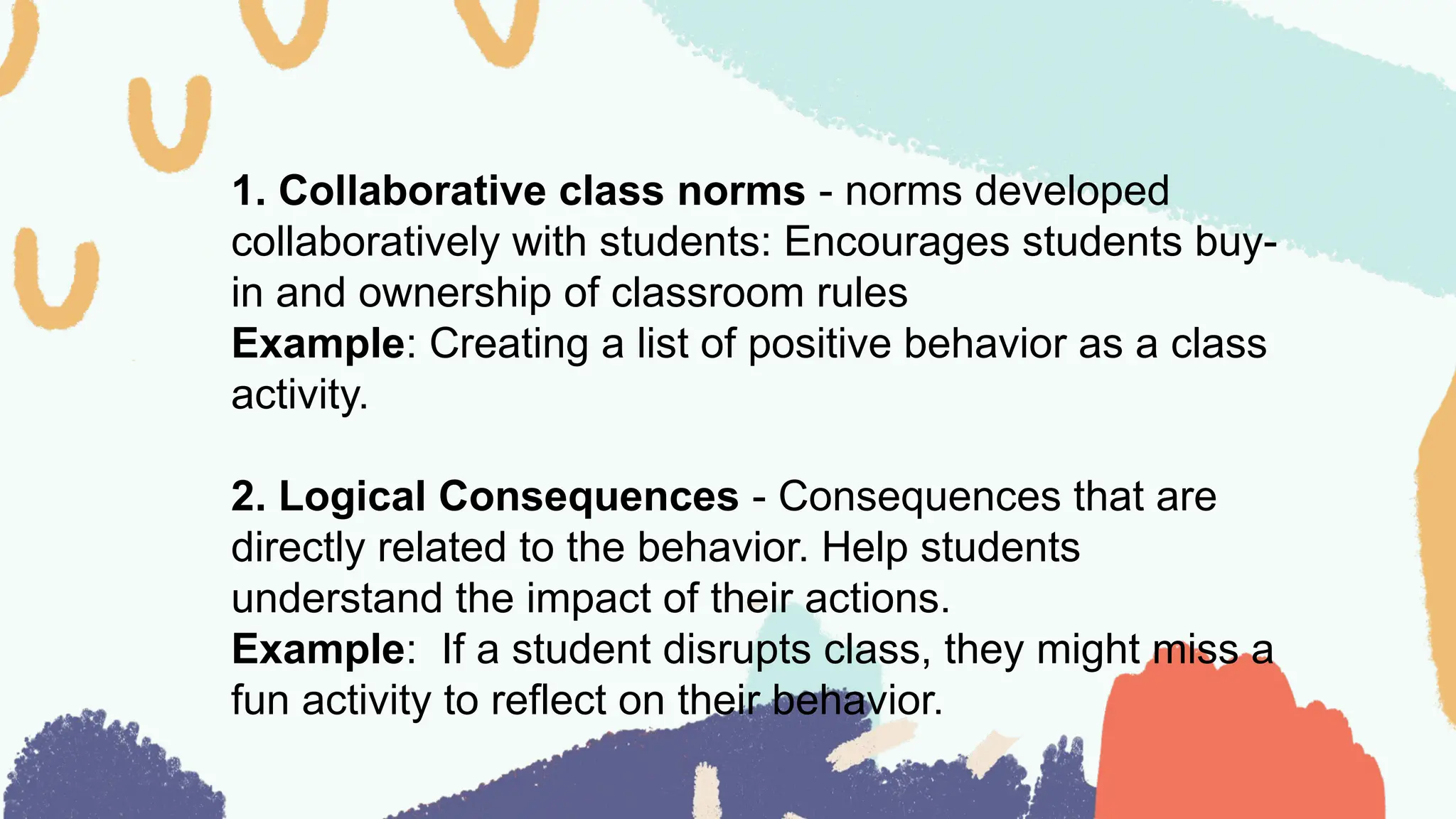 1. Collaborative class norms - norms developed
collaboratively with students: Encourages students buy-
in and ownership of classroom rules
Example: Creating a list of positive behavior as a class
activity.
2. Logical Consequences - Consequences that are
directly related to the behavior. Help students
understand the impact of their actions.
Example: If a student disrupts class, they might miss a
fun activity to reflect on their behavior.
 