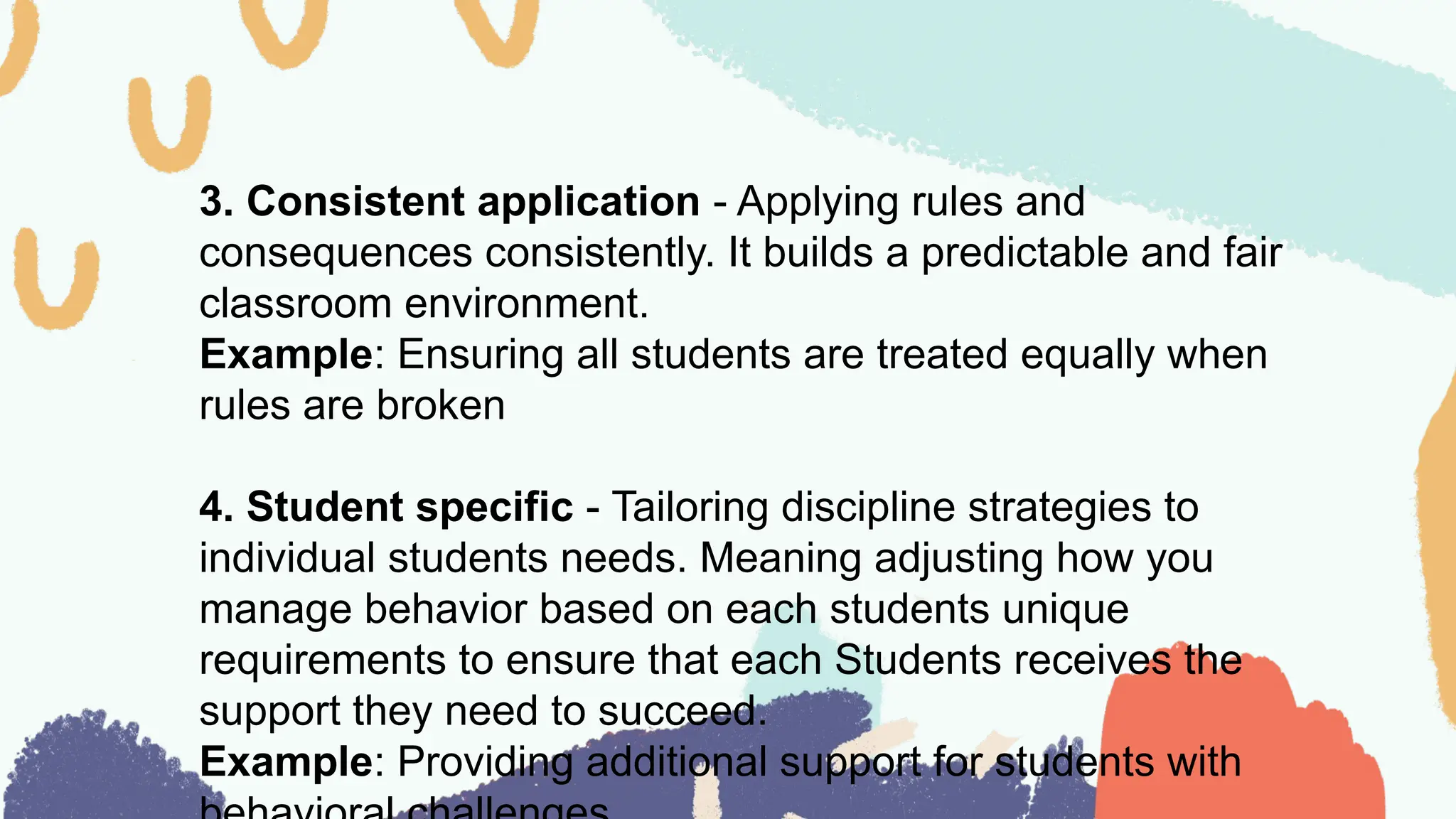 3. Consistent application - Applying rules and
consequences consistently. It builds a predictable and fair
classroom environment.
Example: Ensuring all students are treated equally when
rules are broken
4. Student specific - Tailoring discipline strategies to
individual students needs. Meaning adjusting how you
manage behavior based on each students unique
requirements to ensure that each Students receives the
support they need to succeed.
Example: Providing additional support for students with
 
