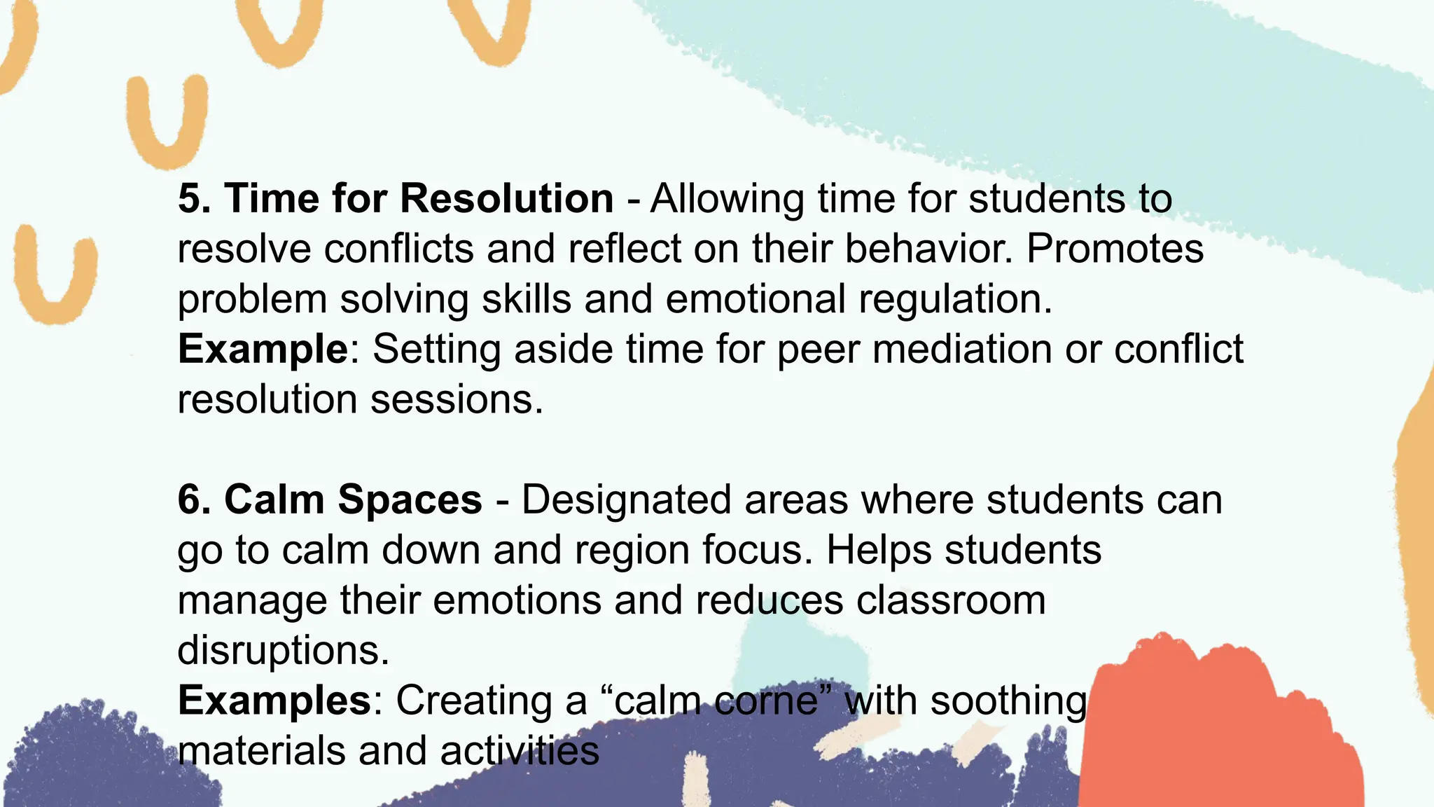 5. Time for Resolution - Allowing time for students to
resolve conflicts and reflect on their behavior. Promotes
problem solving skills and emotional regulation.
Example: Setting aside time for peer mediation or conflict
resolution sessions.
6. Calm Spaces - Designated areas where students can
go to calm down and region focus. Helps students
manage their emotions and reduces classroom
disruptions.
Examples: Creating a “calm corne” with soothing
materials and activities
 