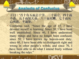    子曰：“吾十有五而志于学，三十而立，四十而
    不惑，五十而知天命，六十而耳顺，七十而从
    心所欲，不逾矩。”
   Confucius said, “Since the age of 15, I have
    devoted myself to learning; Since 30, I have been
    well established; Since 40, I have understood
    many things and have no longer been confused;
    since 50, I have known my heaven-sent duty;
    since 60, I have been able to distinguish right and
    wrong in other people’s words; and since 70, I
    have been able to do what I intend freely without
    breaking the rules.”
 