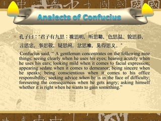    孔子曰：“君子有九思：视思明，听思聪，色思温，貌思恭，
    言思忠，事思敬，疑思问，忿思难，见得思义。”
    Confucius said, “ A gentleman concentrates on the following nine
    things: seeing clearly when he uses his eyes; hearing acutely when
    he uses his ears; looking mild when it comes to facial expression;
    appearing sedate when it comes to demeanor; being sincere when
    he speaks; being conscientious when it comes to his office
    responsibility; seeking advice when he is in the face of difficulty;
    foreseeing the consequences when he gets angry; asking himself
    whether it is right when he wants to gain something.”
 